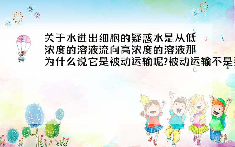 关于水进出细胞的疑惑水是从低浓度的溶液流向高浓度的溶液那为什么说它是被动运输呢?被动运输不是要顺浓度差的吗?