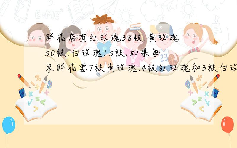 鲜花店有红玫瑰38枝.黄玫瑰50枝.白玫瑰15枝.如果每束鲜花要7枝黄玫瑰.4枝红玫瑰和3枝白玫瑰.这些鲜花能扎几束鲜花