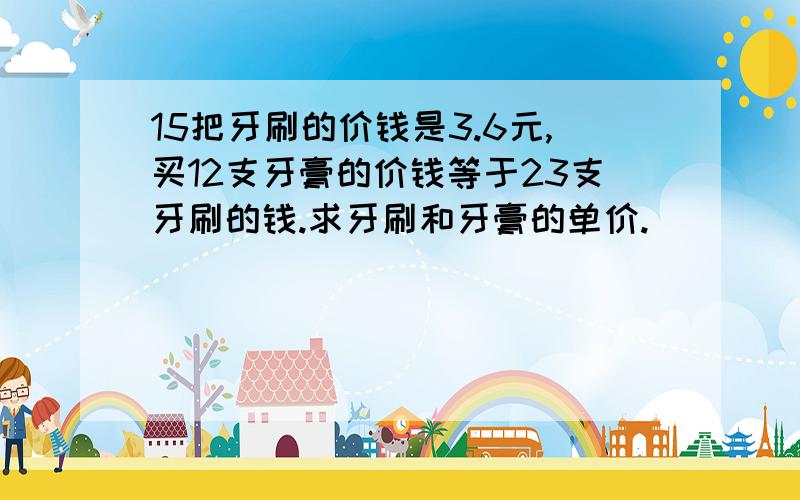 15把牙刷的价钱是3.6元,买12支牙膏的价钱等于23支牙刷的钱.求牙刷和牙膏的单价.