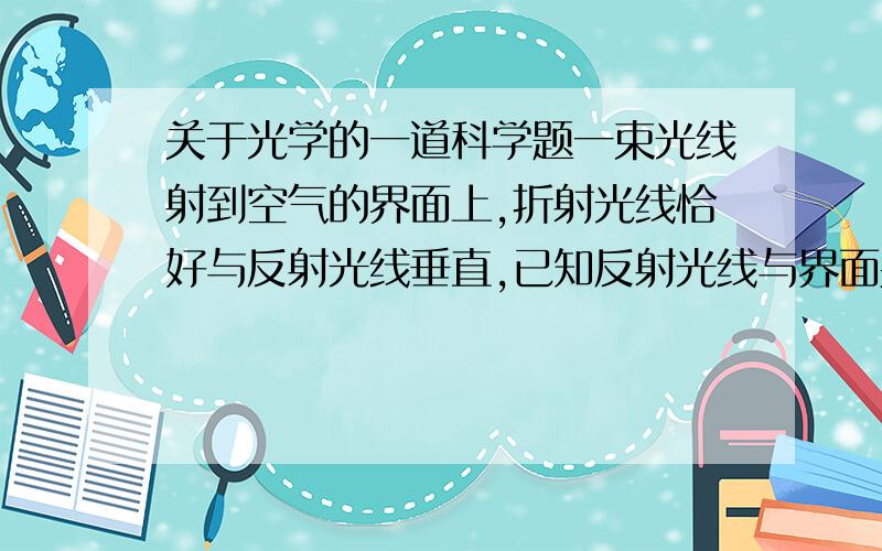 关于光学的一道科学题一束光线射到空气的界面上,折射光线恰好与反射光线垂直,已知反射光线与界面夹角为60度,则（ ）A＼折