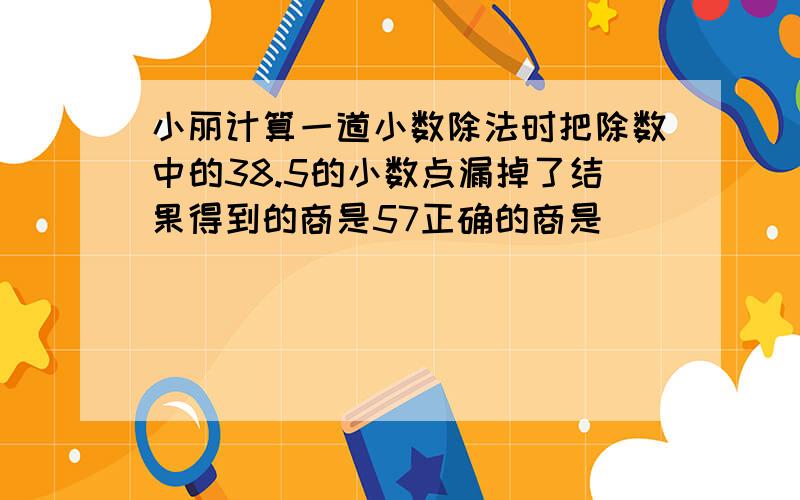 小丽计算一道小数除法时把除数中的38.5的小数点漏掉了结果得到的商是57正确的商是( )