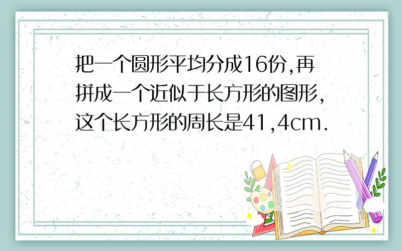 把一个圆形平均分成16份,再拼成一个近似于长方形的图形,这个长方形的周长是41,4cm.