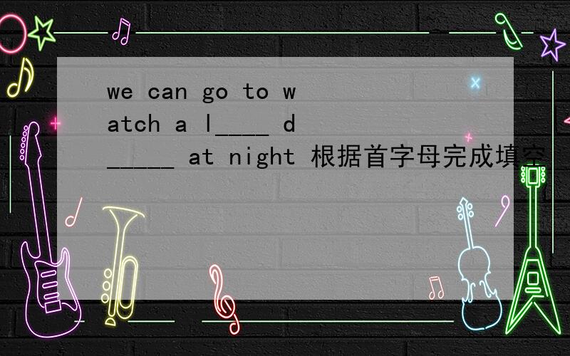 we can go to watch a l____ d_____ at night 根据首字母完成填空