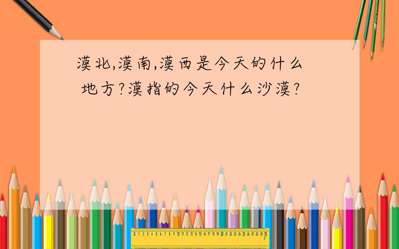 漠北,漠南,漠西是今天的什么 地方?漠指的今天什么沙漠?