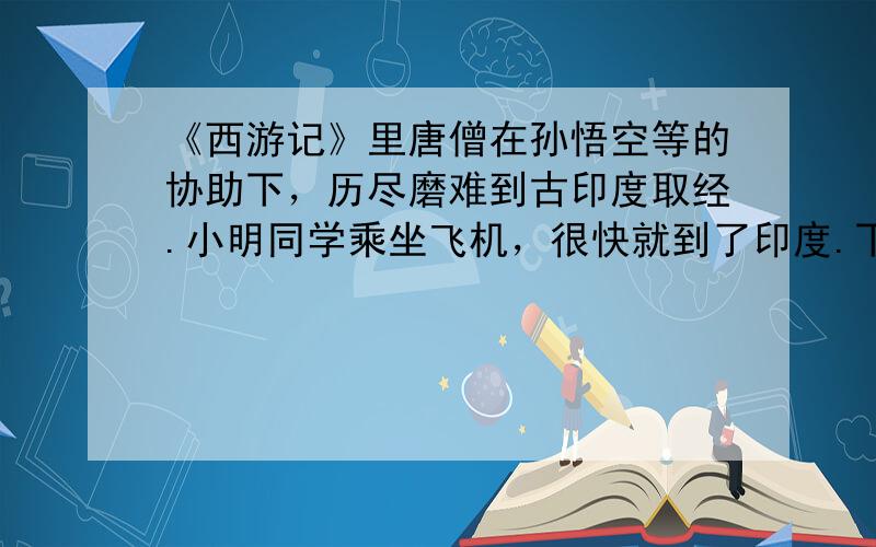 《西游记》里唐僧在孙悟空等的协助下，历尽磨难到古印度取经.小明同学乘坐飞机，很快就到了印度.下面是小明的观光日记：“飞机