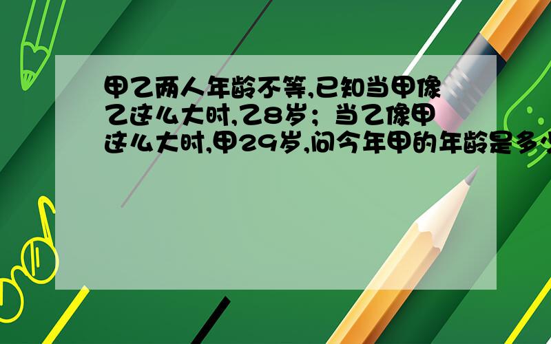 甲乙两人年龄不等,已知当甲像乙这么大时,乙8岁；当乙像甲这么大时,甲29岁,问今年甲的年龄是多少岁?