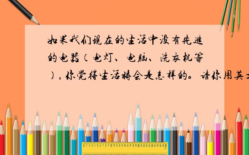 如果我们现在的生活中没有先进的电器（电灯、电脑、洗衣机等），你觉得生活将会是怎样的。请你用英文发表自己的简短看法。