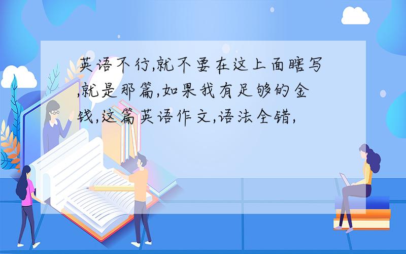 英语不行,就不要在这上面瞎写,就是那篇,如果我有足够的金钱,这篇英语作文,语法全错,