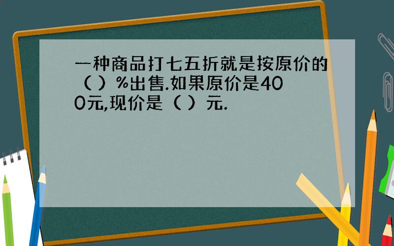 一种商品打七五折就是按原价的（ ）%出售.如果原价是400元,现价是（ ）元.