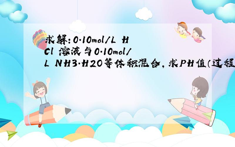 求解：0.10mol/L HCl 溶液与0.10mol/L NH3.H2O等体积混合,求PH值（过程越详细越好）