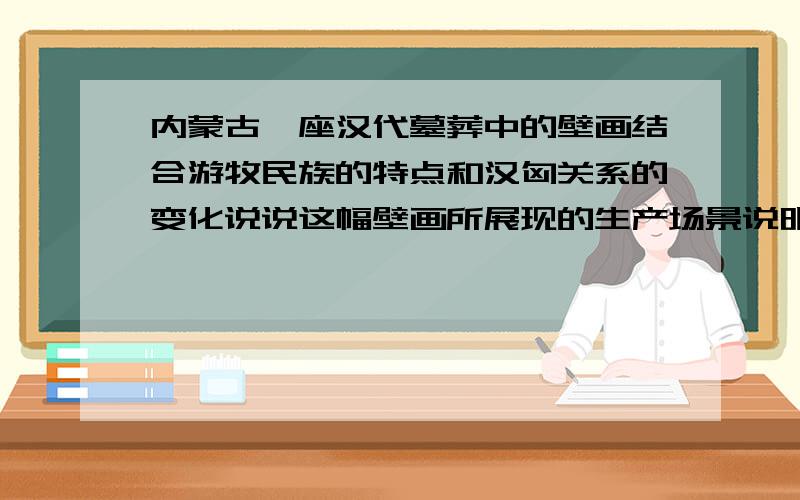 内蒙古一座汉代墓葬中的壁画结合游牧民族的特点和汉匈关系的变化说说这幅壁画所展现的生产场景说明了什么