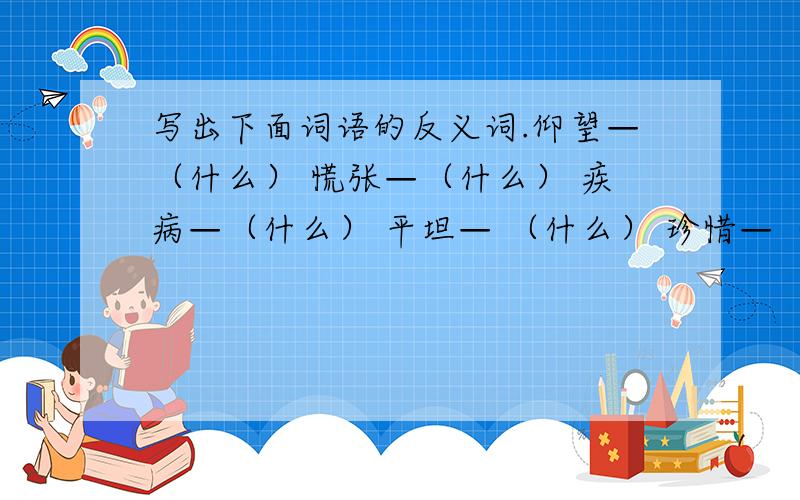 写出下面词语的反义词.仰望—（什么） 慌张—（什么） 疾病—（什么） 平坦— （什么） 珍惜—（