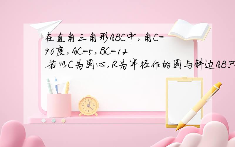 在直角三角形ABC中,角C=90度,AC=5,BC=12.若以C为圆心,R为半径作的圆与斜边AB只有1个公共点,则R的取