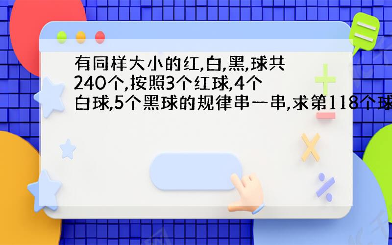 有同样大小的红,白,黑,球共240个,按照3个红球,4个白球,5个黑球的规律串一串,求第118个球是什么颜色