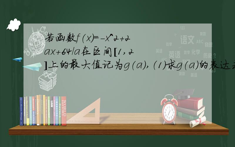 若函数f(x)=-x^2+2ax+64/a在区间[1,2]上的最大值记为g(a),（1）求g(a)的表达式；（2）当a≥