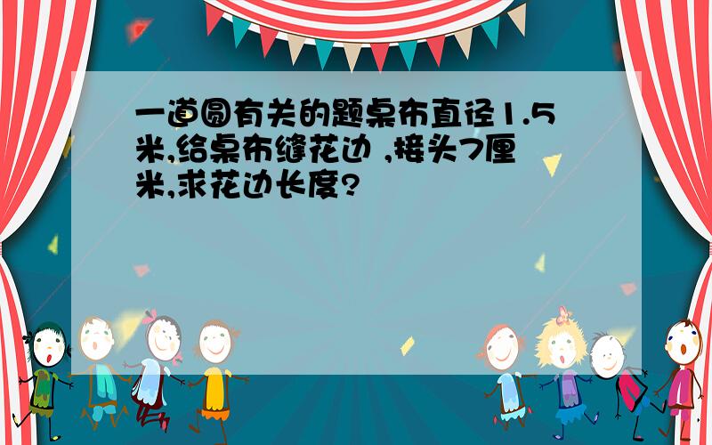 一道圆有关的题桌布直径1.5米,给桌布缝花边 ,接头7厘米,求花边长度?