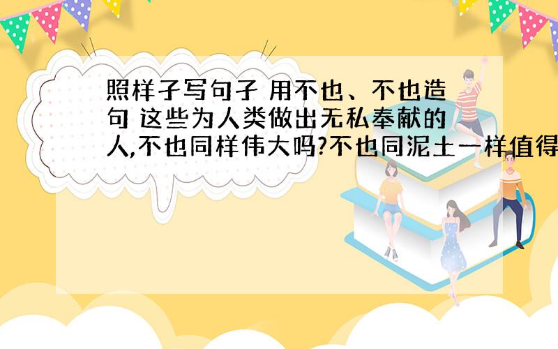 照样孑写句孑 用不也、不也造句 这些为人类做出无私奉献的人,不也同样伟大吗?不也同泥土一样值得称赞吗