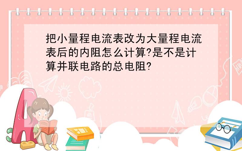 把小量程电流表改为大量程电流表后的内阻怎么计算?是不是计算并联电路的总电阻?