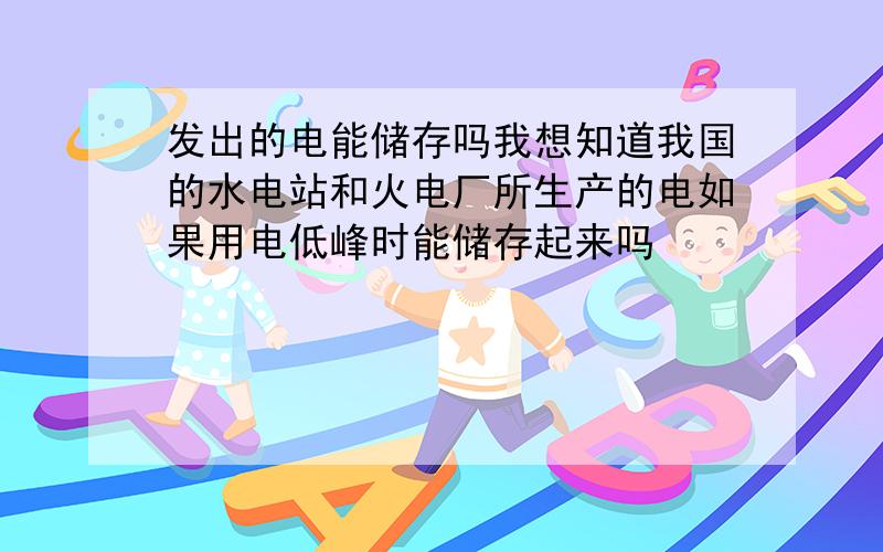 发出的电能储存吗我想知道我国的水电站和火电厂所生产的电如果用电低峰时能储存起来吗