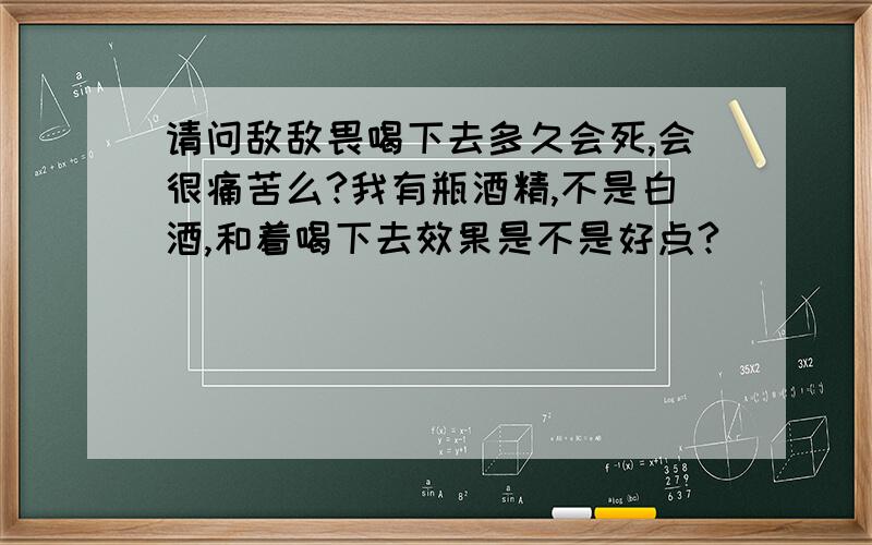 请问敌敌畏喝下去多久会死,会很痛苦么?我有瓶酒精,不是白酒,和着喝下去效果是不是好点?