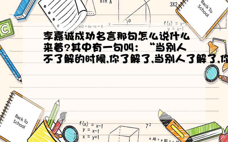 李嘉诚成功名言那句怎么说什么来着?其中有一句叫：“当别人不了解的时候,你了解了,当别人了解了,你成功了.” 是一段话,我