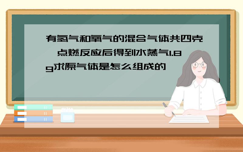 有氢气和氧气的混合气体共四克,点燃反应后得到水蒸气1.8g求原气体是怎么组成的