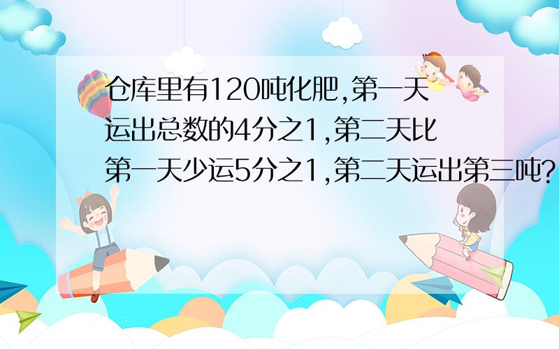 仓库里有120吨化肥,第一天运出总数的4分之1,第二天比第一天少运5分之1,第二天运出第三吨?