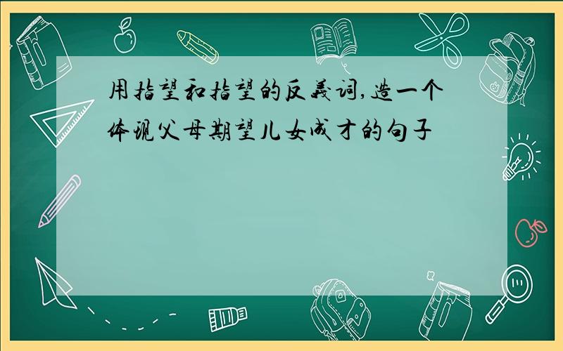 用指望和指望的反义词,造一个体现父母期望儿女成才的句子