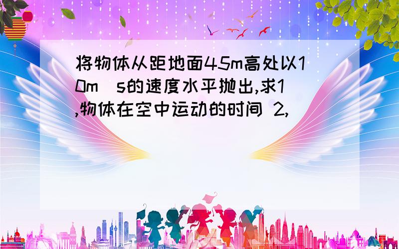 将物体从距地面45m高处以10m／s的速度水平抛出,求1,物体在空中运动的时间 2,