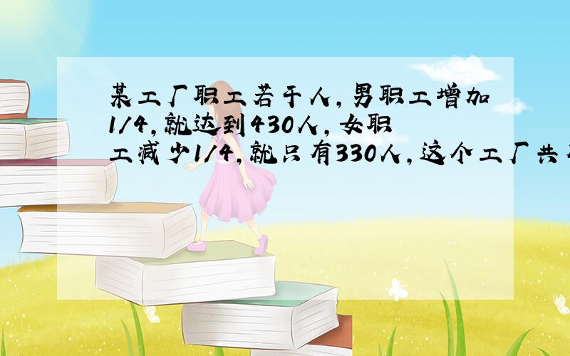 某工厂职工若干人,男职工增加1/4,就达到430人,女职工减少1/4,就只有330人,这个工厂共有职工多少人?