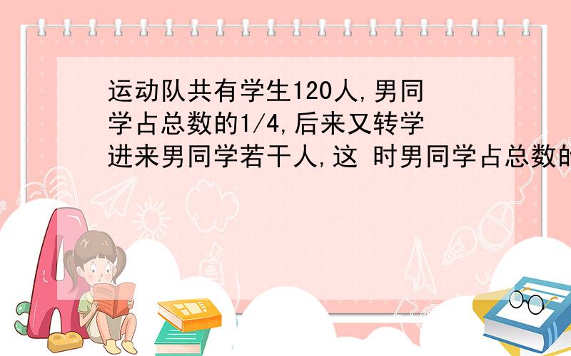 运动队共有学生120人,男同学占总数的1/4,后来又转学进来男同学若干人,这 时男同学占总数的2/5,现有几