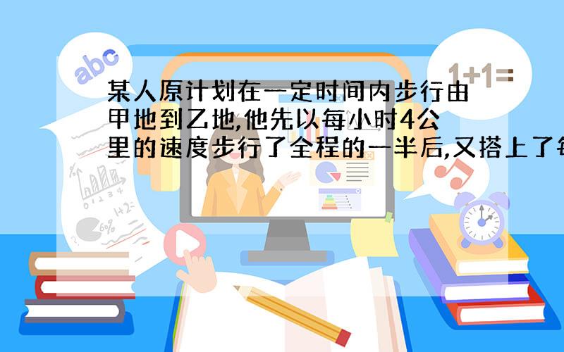 某人原计划在一定时间内步行由甲地到乙地,他先以每小时4公里的速度步行了全程的一半后,又搭上了每时走20公里的顺路汽车,所