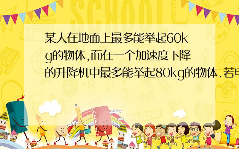 某人在地面上最多能举起60kg的物体,而在一个加速度下降的升降机中最多能举起80kg的物体.若电梯以此加速