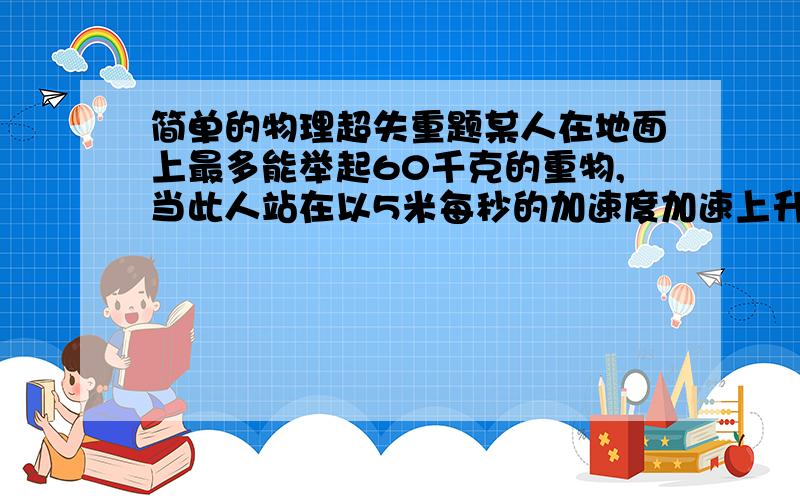 简单的物理超失重题某人在地面上最多能举起60千克的重物,当此人站在以5米每秒的加速度加速上升的升降机中,最多能举起多重的