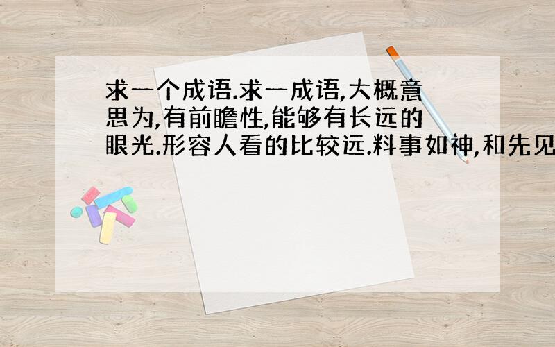 求一个成语.求一成语,大概意思为,有前瞻性,能够有长远的眼光.形容人看的比较远.料事如神,和先见之明,这两个不要.分数多