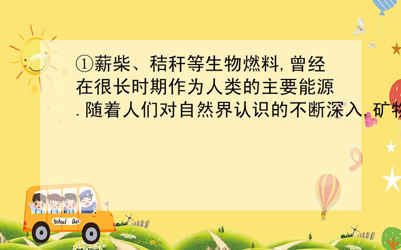 ①薪柴、秸秆等生物燃料,曾经在很长时期作为人类的主要能源.随着人们对自然界认识的不断深入,矿物燃料逐渐取代了生物燃料,尤