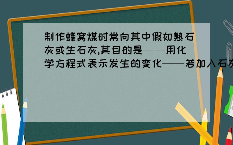 制作蜂窝煤时常向其中假如熟石灰或生石灰,其目的是——用化学方程式表示发生的变化——若加入石灰石粉末