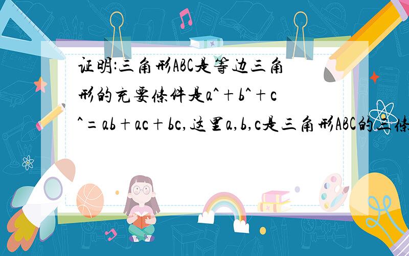 证明:三角形ABC是等边三角形的充要条件是a^+b^+c^=ab+ac+bc,这里a,b,c是三角形ABC的三条边.