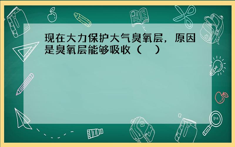 现在大力保护大气臭氧层，原因是臭氧层能够吸收（　　）