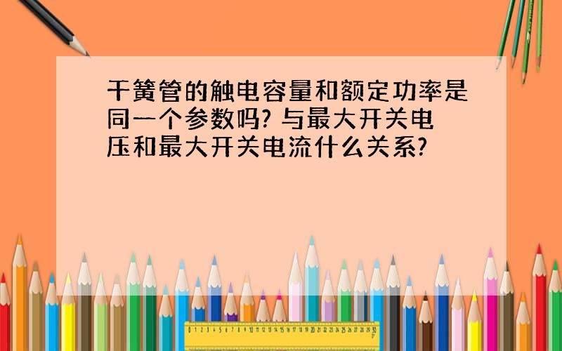 干簧管的触电容量和额定功率是同一个参数吗? 与最大开关电压和最大开关电流什么关系?