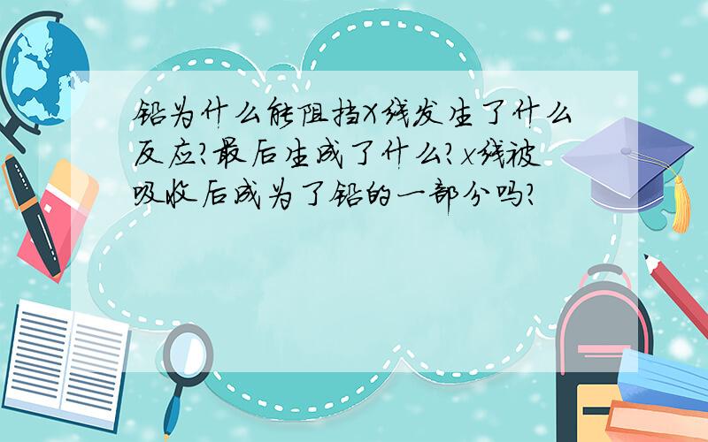 铅为什么能阻挡X线发生了什么反应?最后生成了什么?x线被吸收后成为了铅的一部分吗?