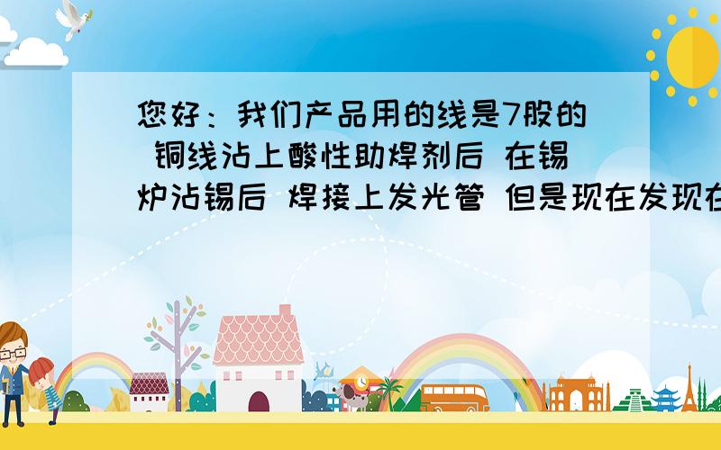 您好：我们产品用的线是7股的 铜线沾上酸性助焊剂后 在锡炉沾锡后 焊接上发光管 但是现在发现在发光管的跟部容易断裂,就是