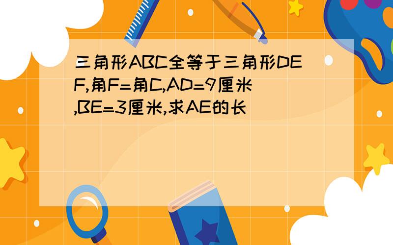 三角形ABC全等于三角形DEF,角F=角C,AD=9厘米,BE=3厘米,求AE的长