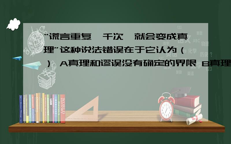 “谎言重复一千次,就会变成真理”这种说法错误在于它认为（） A真理和谬误没有确定的界限 B真理和谬误有确定的界限 C真理