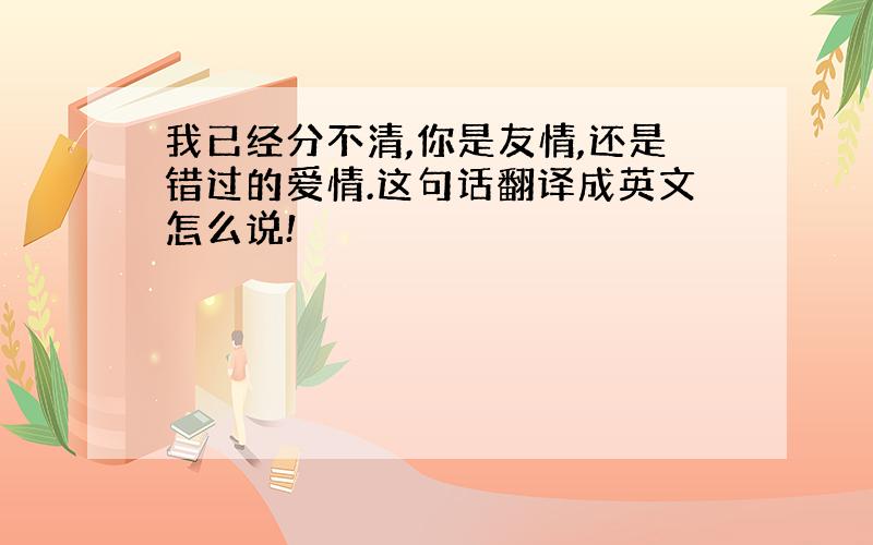 我已经分不清,你是友情,还是错过的爱情.这句话翻译成英文怎么说!