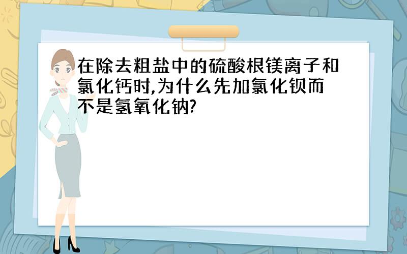 在除去粗盐中的硫酸根镁离子和氯化钙时,为什么先加氯化钡而不是氢氧化钠?