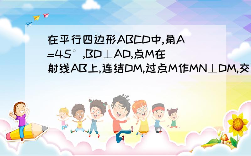 在平行四边形ABCD中,角A=45°,BD⊥AD,点M在射线AB上,连结DM,过点M作MN⊥DM,交直线BC于点N.