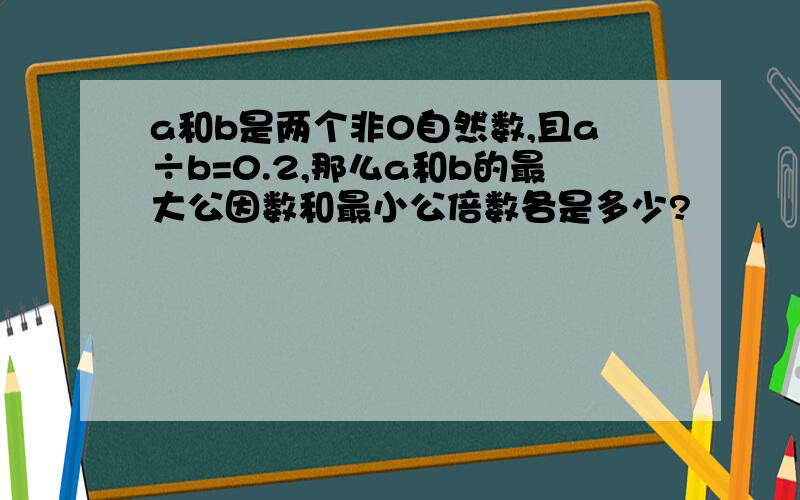 a和b是两个非0自然数,且a÷b=0.2,那么a和b的最大公因数和最小公倍数各是多少?