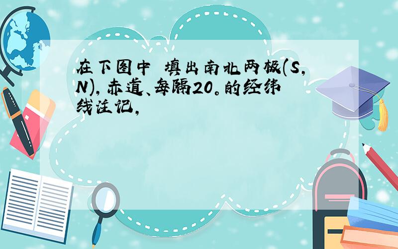 在下图中 填出南北两极(S,N),赤道、每隔20°的经纬线注记,