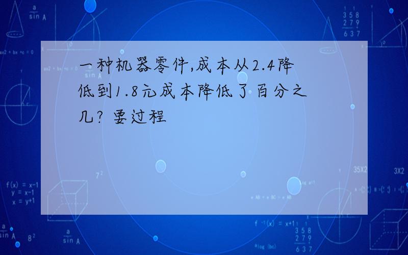 一种机器零件,成本从2.4降低到1.8元成本降低了百分之几? 要过程